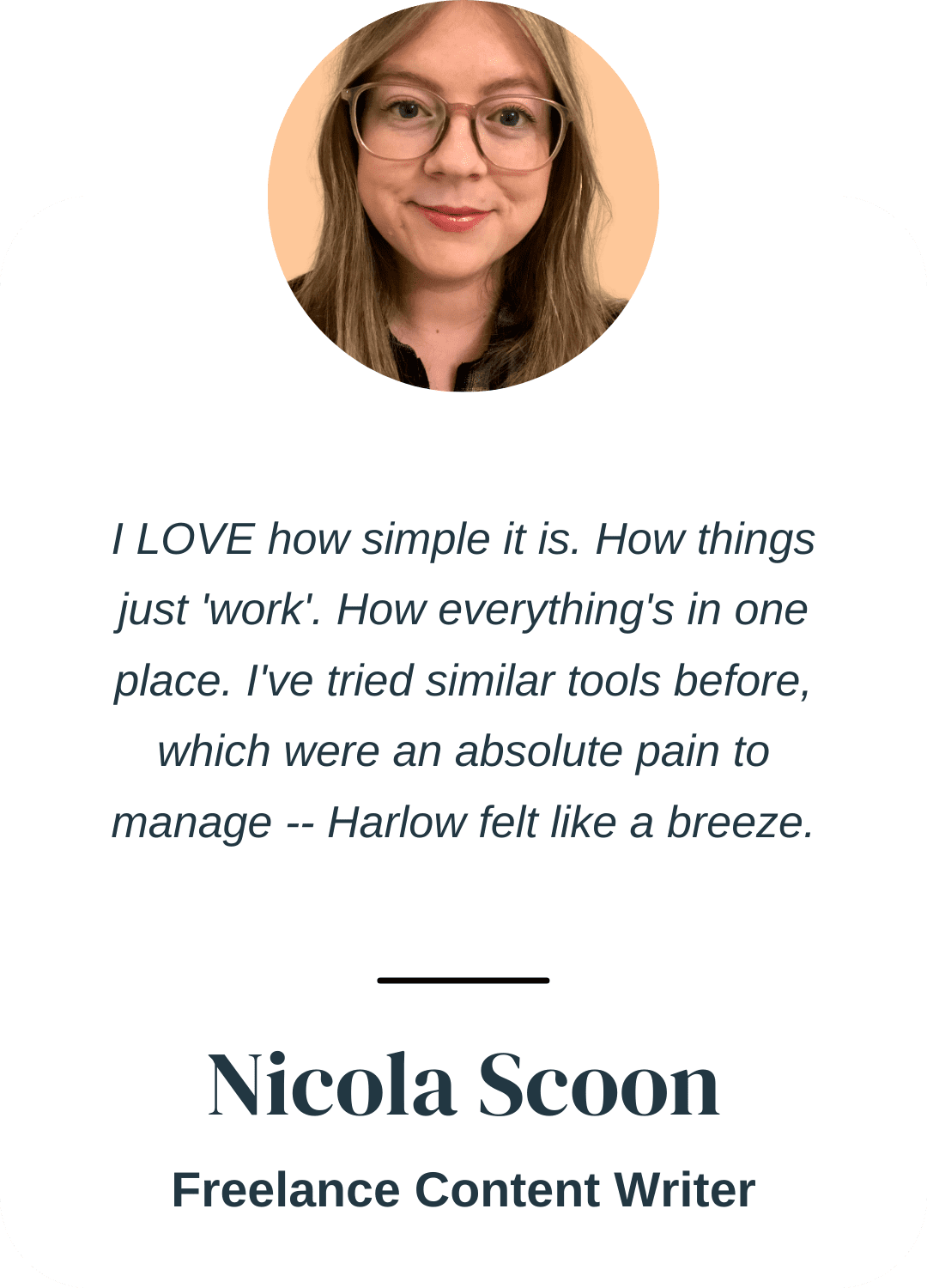 "I LOVE how simple it is. How things just 'work'. How everything's in one place. I've tried similar tools before, which were an absolute pain to manage -- Harlow felt like a breeze." Nicola Scoon, Freelance Content Writer