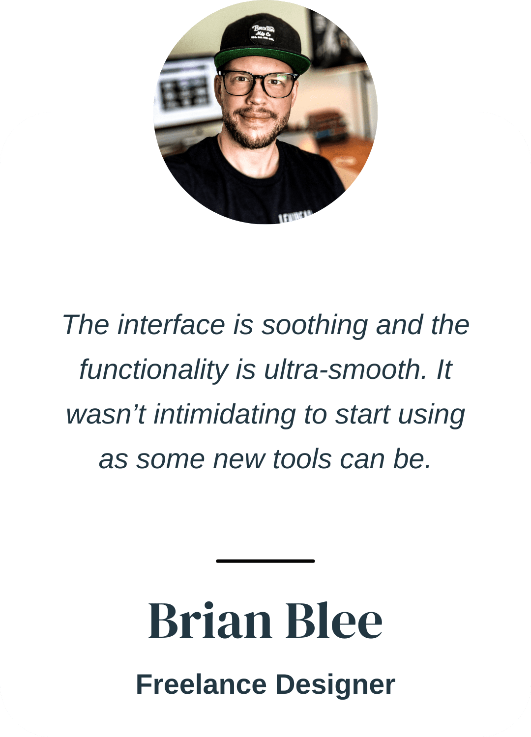 "The interface is soothing and the functionality is ultra-smooth. It wasn’t intimidating to start using as some new apps can be." Brian Blee, Freelance Designer